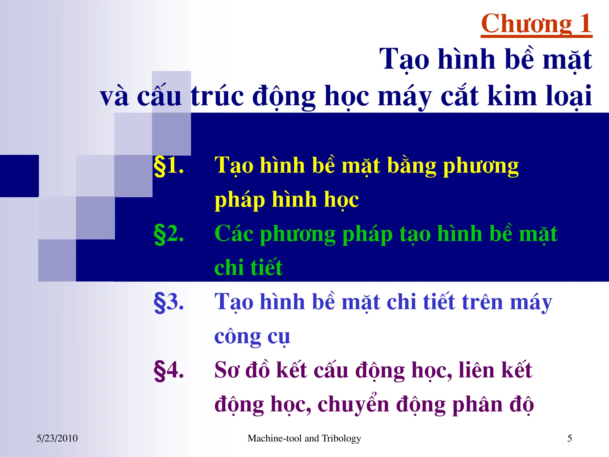 5/23/2010 Machine-tool and Tribology 5
Ch­¬ng 1
T¹o h×nh bÒ mÆt
vµ cÊu tróc ®éng häc m¸y c¾t kim lo¹i
§1. T¹o h×nh bÒ mÆt b»ng ph­¬ng
ph¸p h×nh häc
§2. C¸c ph­¬ng ph¸p t¹o h×nh bÒ mÆt
chi tiÕt
§3. T¹o h×nh bÒ mÆt chi tiÕt trªn m¸y
c«ng cô
§4. S¬ ®å kÕt cÊu ®éng häc, liªn kÕt
®éng häc, chuyÓn ®éng ph©n ®é
 