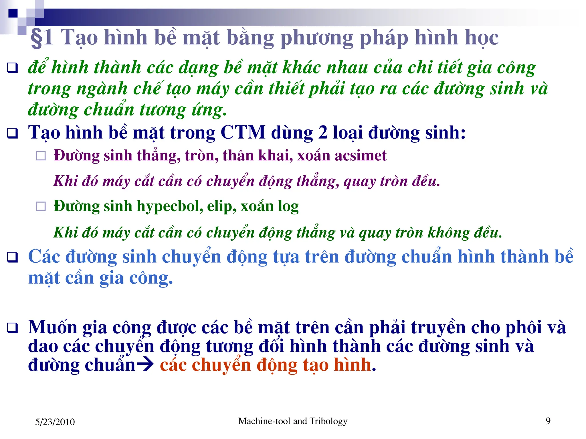Machine-tool and Tribology 9
5/23/2010
 ®Ó h×nh thµnh c¸c d¹ng bÒ mÆt kh¸c nhau cña chi tiÕt gia c«ng
trong ngµnh chÕ t¹o m¸y cÇn thiÕt ph¶i t¹o ra c¸c ®­êng sinh vµ
®­êng chuÈn t­¬ng øng.
 T¹o h×nh bÒ mÆt trong CTM dïng 2 lo¹i ®­êng sinh:
 §­êng sinh th¼ng, trßn, th©n khai, xo¾n acsimet
Khi ®ã m¸y c¾t cÇn cã chuyÓn ®éng th¼ng, quay trßn ®Òu.
 §­êng sinh hypecbol, elip, xo¾n log
Khi ®ã m¸y c¾t cÇn cã chuyÓn ®éng th¼ng vµ quay trßn kh«ng ®Òu.
 C¸c ®­êng sinh chuyÓn ®éng tùa trªn ®­êng chuÈn h×nh thµnh bÒ
mÆt cÇn gia c«ng.
 Muèn gia c«ng ®­îc c¸c bÒ mÆt trªn cÇn ph¶i truyÒn cho ph«i vµ
dao c¸c chuyÓn ®éng t­¬ng ®èi h×nh thµnh c¸c ®­êng sinh vµ
®­êng chuÈn c¸c chuyÓn ®éng t¹o h×nh.
§1 T¹o h×nh bÒ mÆt b»ng ph­¬ng ph¸p h×nh häc
 