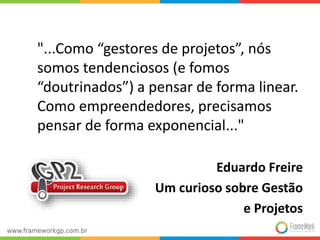 "...Como “gestores de projetos”, nós
somos tendenciosos (e fomos
“doutrinados”) a pensar de forma linear.
Como empreendedores, precisamos
pensar de forma exponencial..."
Eduardo Freire
Um curioso sobre Gestão
e Projetos
 