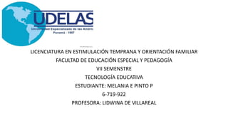 LICENCIATURA EN ESTIMULACIÓN TEMPRANA Y ORIENTACIÓN FAMILIAR
FACULTAD DE EDUCACIÓN ESPECIAL Y PEDAGOGÍA
VII SEMENSTRE
TECNOLOGÍA EDUCATIVA
ESTUDIANTE: MELANIA E PINTO P
6-719-922
PROFESORA: LIDWINA DE VILLAREAL
 