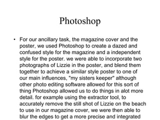 Photoshop For our ancillary task, the magazine cover and the poster, we used Photoshop to create a dazed and confused style for the magazine and a independent style for the poster. we were able to incorporate two photographs of Lizzie in the poster, and blend them together to achieve a similar style poster to one of our main influences, "my sisters keeper" although other photo editing software allowed for this sort of thing Photoshop allowed us to do things in alot more detail. for example using the extractor tool, to accurately remove the still shot of Lizzie on the beach to use in our magazine cover, we were then able to blur the edges to get a more precise and integrated look.  