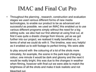 IMAC and Final Cut Pro Throughout the planning , research, construction and evaluation stages we used various different forms of new media technologies, to enable our product to be as advanced and successful as possible. we used an IMAC this enabled us to use various different programs simply without the need for a big editing suite. we also had our first attempt at using final cut, at first it was quite a drastic change from Imovie, yet as we got further into our project, we realised it really benefited us, in terms of what we could do with it. The timeline, was very helpful as it enabled us to edit footage to perfect timing. We were able to play around with   the colouring of a lot of the shots more intricately, for example, the scene in the park kept changing colour, one minute it would be dark and gloomy and the next it would be really bright, this was due to the changes in weather when filming, however with final cut we were able to match the brightness of all the shots and make it look realistic and not bleached out.   