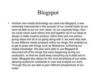 Blogspot Another new media technology we used was Blogspot. it was extremely instrumental in the success of our overall trailer as we were all able to put our own ideas, on our separate blogs, then we could check each others and pull together all of our ideas to design a really creative product, rather than just one person giving ideas and all of us going along with it. we were also able to use different media products within our blogs, this enabled us to get to grips with things such as Slideshare. furthering our media knowledge. We also were able to use Blogspot to document all of the things that were happening during our production, so that we could keep everything up to date and in order. Blogspot also allows for the viral advertising of our trailer, allowing audiences worldwide to view and analyse our work. Through this we are able to gain different perspectives of our trailer.  