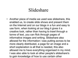 Slideshare  Another piece of media we used was slideshare, this enabled us, to create slide shows and present them on the Internet and on our blogs in a fun and easy to use form, when looking at our blog it gives it a creative look, rather than having to trawl through a tonne of text, you can flick through pages of informative images and writing. Slideshare also allowed for the information i was putting across to be more clearly distributed, a page for an image and a short explanation is all that is needed, this also allowed me to have everything organised in my mind. I was also able to look at other people's slideshare's to gain knowledge of how to use certain other programmes in the production process.   