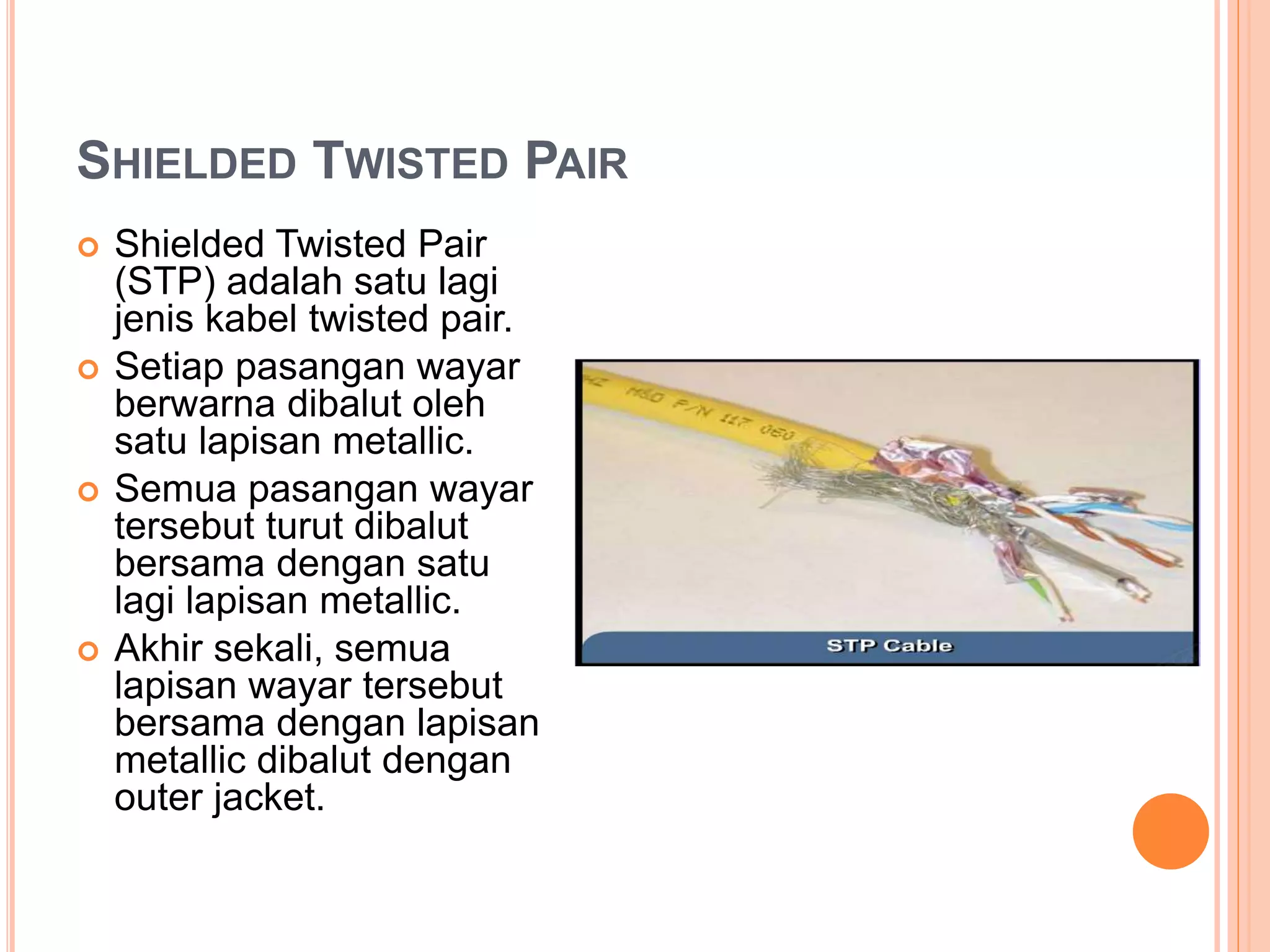 SHIELDED TWISTED PAIR
 Shielded Twisted Pair
(STP) adalah satu lagi
jenis kabel twisted pair.
 Setiap pasangan wayar
berwarna dibalut oleh
satu lapisan metallic.
 Semua pasangan wayar
tersebut turut dibalut
bersama dengan satu
lagi lapisan metallic.
 Akhir sekali, semua
lapisan wayar tersebut
bersama dengan lapisan
metallic dibalut dengan
outer jacket.
 