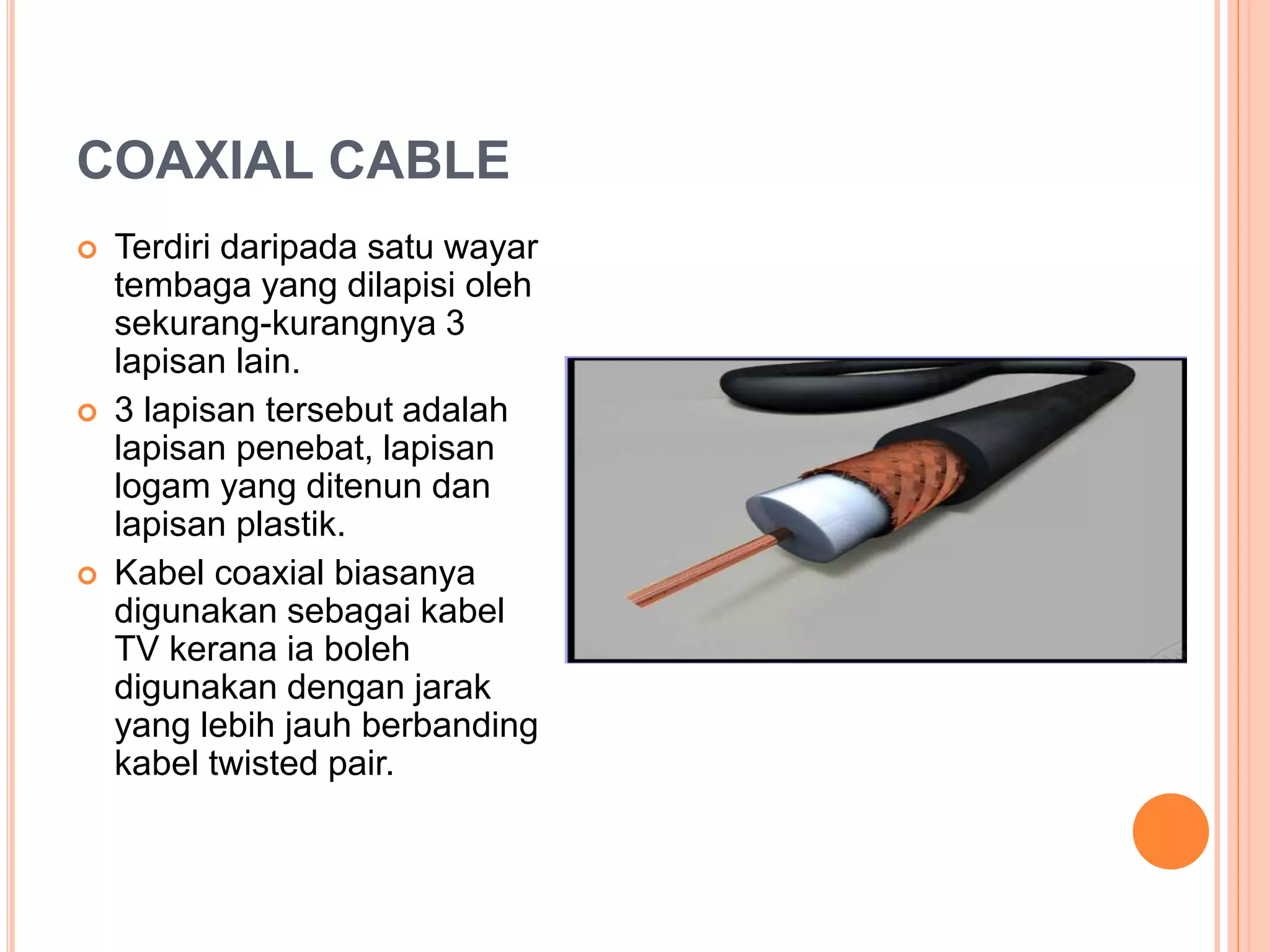 COAXIAL CABLE
 Terdiri daripada satu wayar
tembaga yang dilapisi oleh
sekurang-kurangnya 3
lapisan lain.
 3 lapisan tersebut adalah
lapisan penebat, lapisan
logam yang ditenun dan
lapisan plastik.
 Kabel coaxial biasanya
digunakan sebagai kabel
TV kerana ia boleh
digunakan dengan jarak
yang lebih jauh berbanding
kabel twisted pair.
 
