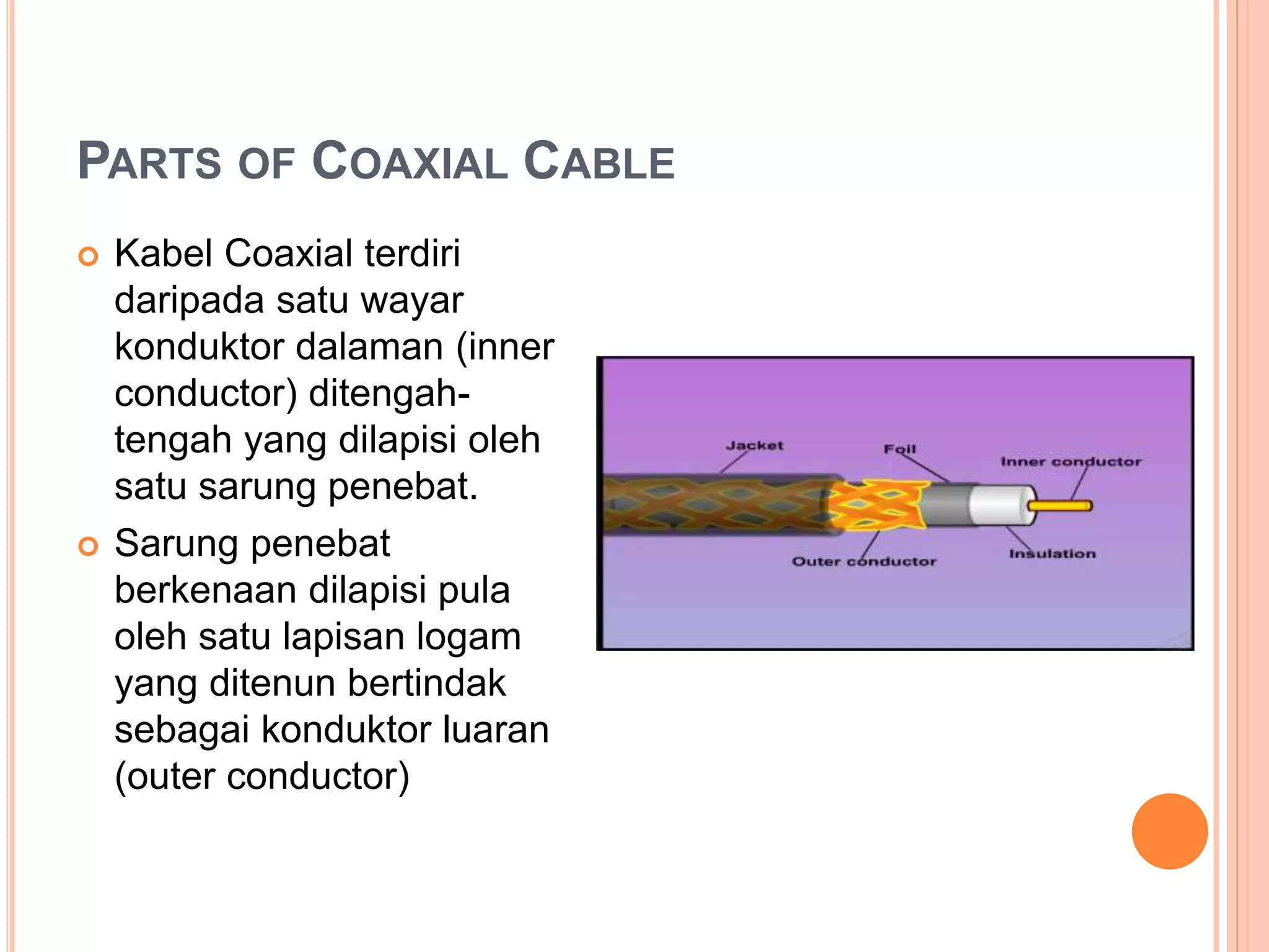 PARTS OF COAXIAL CABLE
 Kabel Coaxial terdiri
daripada satu wayar
konduktor dalaman (inner
conductor) ditengah-
tengah yang dilapisi oleh
satu sarung penebat.
 Sarung penebat
berkenaan dilapisi pula
oleh satu lapisan logam
yang ditenun bertindak
sebagai konduktor luaran
(outer conductor)
 