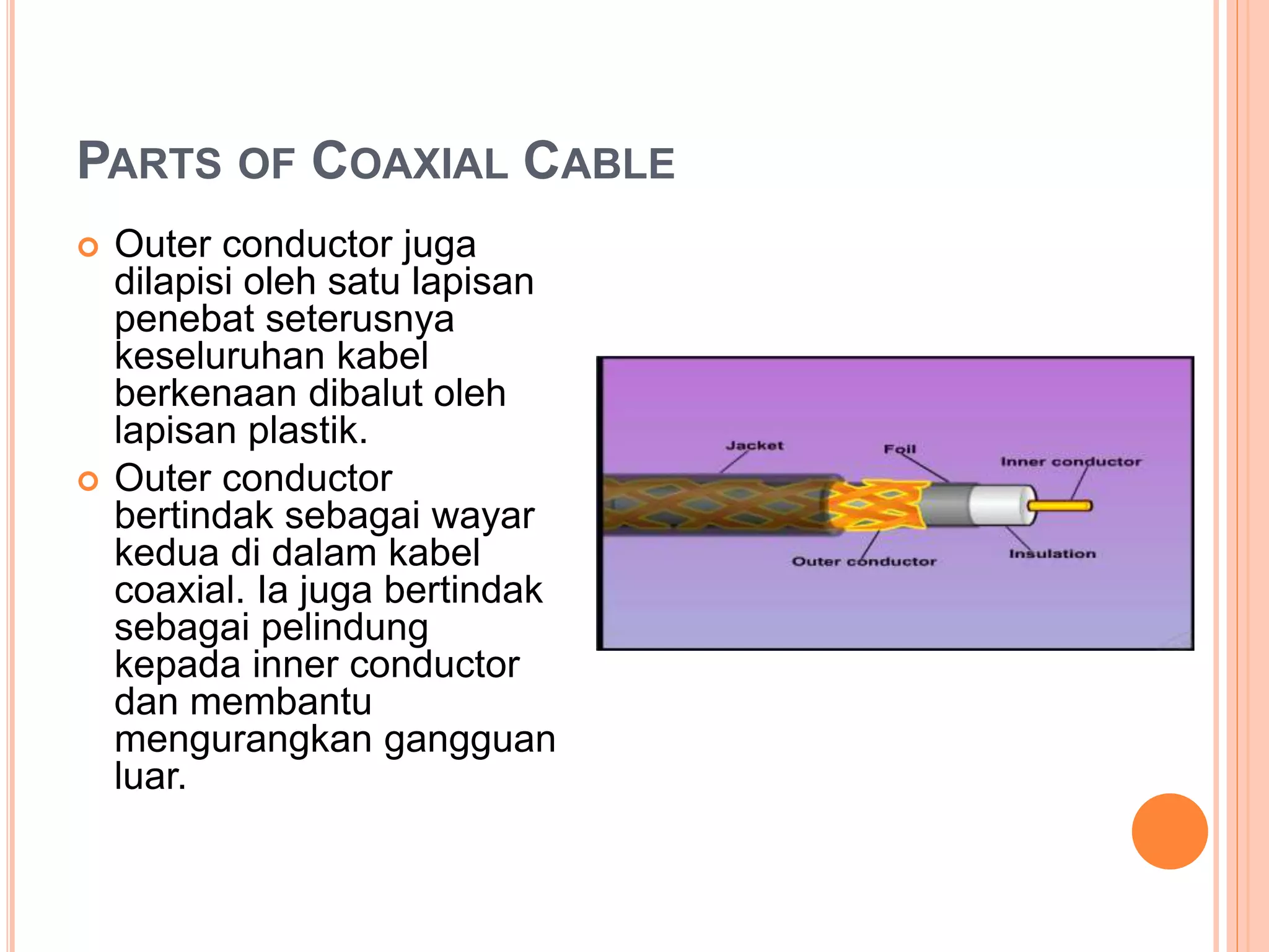 PARTS OF COAXIAL CABLE
 Outer conductor juga
dilapisi oleh satu lapisan
penebat seterusnya
keseluruhan kabel
berkenaan dibalut oleh
lapisan plastik.
 Outer conductor
bertindak sebagai wayar
kedua di dalam kabel
coaxial. Ia juga bertindak
sebagai pelindung
kepada inner conductor
dan membantu
mengurangkan gangguan
luar.
 
