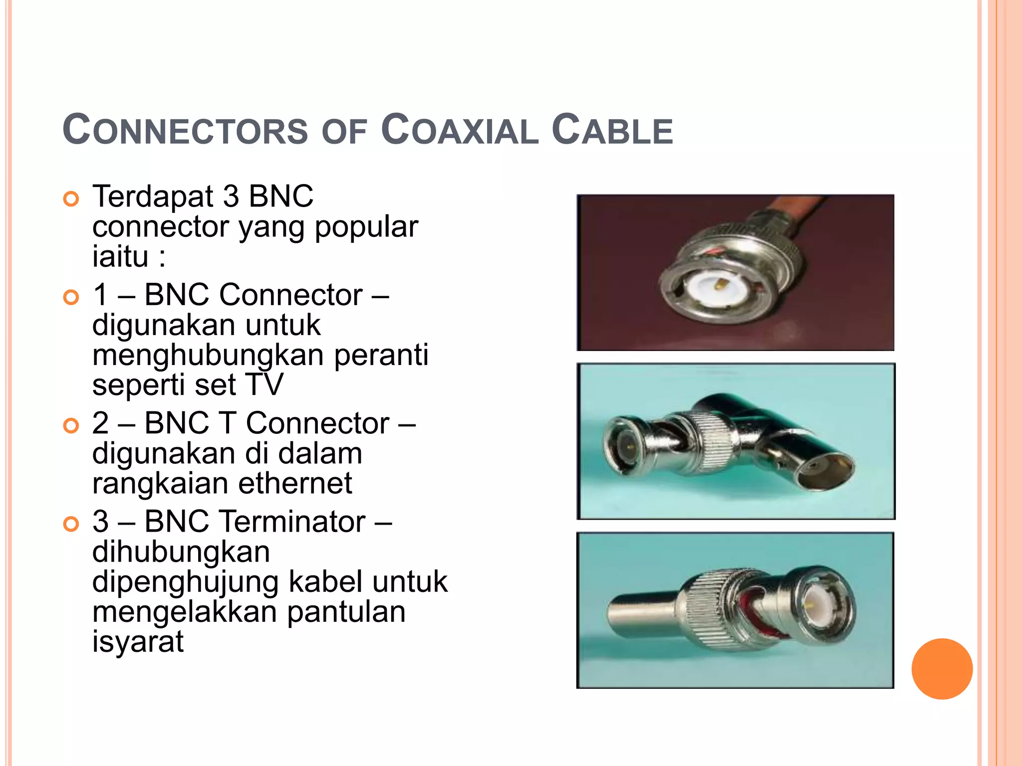 CONNECTORS OF COAXIAL CABLE
 Terdapat 3 BNC
connector yang popular
iaitu :
 1 – BNC Connector –
digunakan untuk
menghubungkan peranti
seperti set TV
 2 – BNC T Connector –
digunakan di dalam
rangkaian ethernet
 3 – BNC Terminator –
dihubungkan
dipenghujung kabel untuk
mengelakkan pantulan
isyarat
 