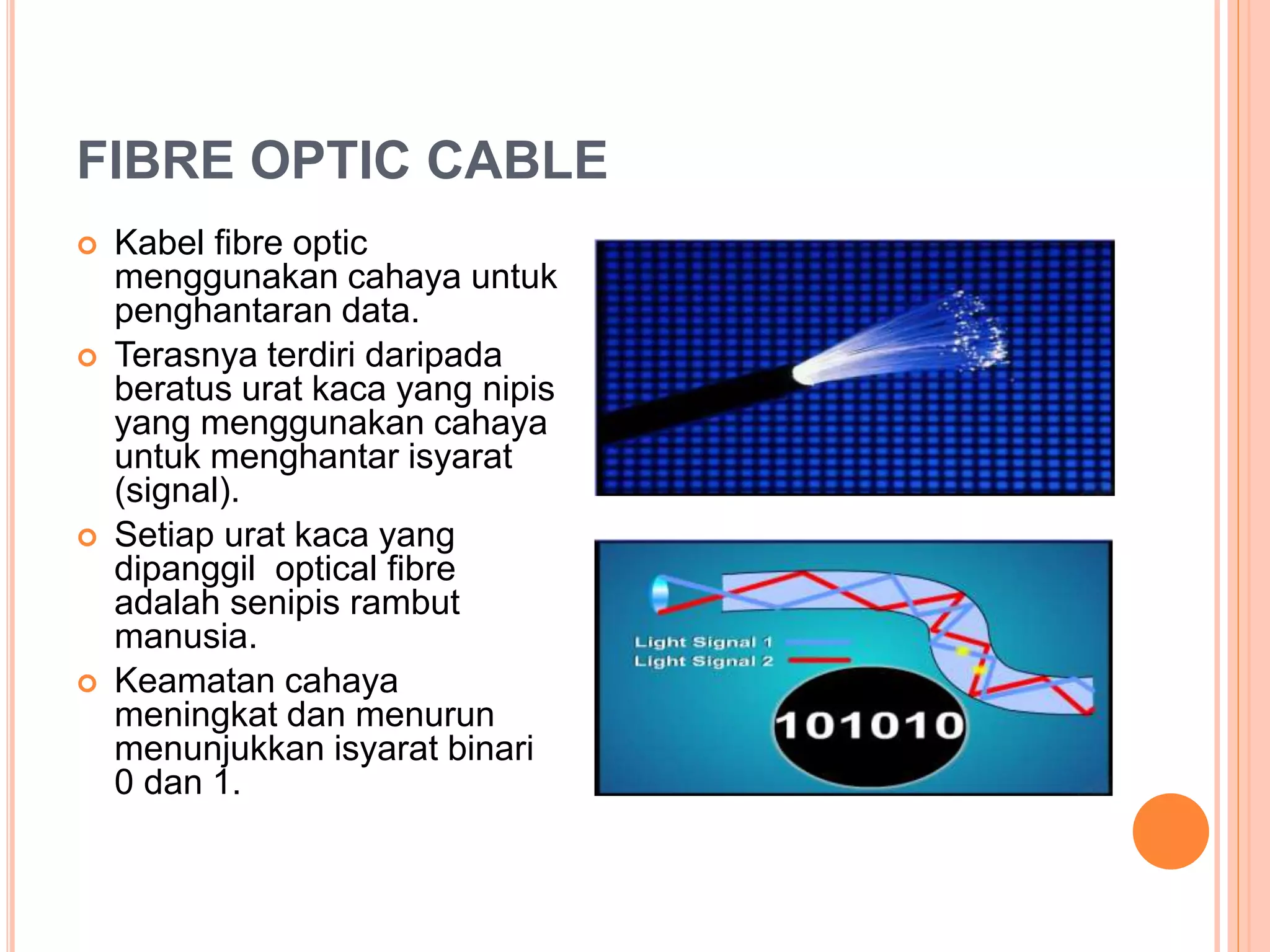 FIBRE OPTIC CABLE
 Kabel fibre optic
menggunakan cahaya untuk
penghantaran data.
 Terasnya terdiri daripada
beratus urat kaca yang nipis
yang menggunakan cahaya
untuk menghantar isyarat
(signal).
 Setiap urat kaca yang
dipanggil optical fibre
adalah senipis rambut
manusia.
 Keamatan cahaya
meningkat dan menurun
menunjukkan isyarat binari
0 dan 1.
 