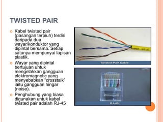 TWISTED PAIR
 Kabel twisted pair
(pasangan terpiuh) terdiri
daripada dua
wayar/konduktor yang
dipintal bersama. Setiap
satunya mempunyai lapisan
plastik.
 Wayar yang dipintal
bertujuan untuk
mengelakkan gangguan
elektromagnetic yang
menyebabkan “crosstalk”
iaitu gangguan hingar
(noise).
 Penghubung yang biasa
digunakan untuk kabel
twisted pair adalah RJ-45
 