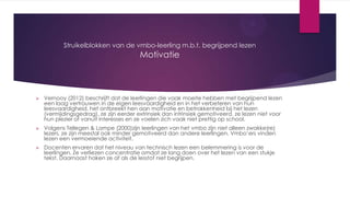 Struikelblokken van de vmbo-leerling m.b.t. begrijpend lezen

Motivatie



Vernooy (2012) beschrijft dat de leerlingen die vaak moeite hebben met begrijpend lezen
een laag vertrouwen in de eigen leesvaardigheid en in het verbeteren van hun
leesvaardigheid, het ontbreekt hen aan motivatie en betrokkenheid bij het lezen
(vermijdingsgedrag), ze zijn eerder extrinsiek dan intrinsiek gemotiveerd, ze lezen niet voor
hun plezier of vanuit interesses en ze voelen zich vaak niet prettig op school.



Volgens Tellegen & Lampe (2000)zijn leerlingen van het vmbo zijn niet alleen zwakke(re)
lezers, ze zijn meestal ook minder gemotiveerd dan andere leerlingen. Vmbo’ers vinden
lezen een vermoeiende activiteit.



Docenten ervaren dat het niveau van technisch lezen een belemmering is voor de
leerlingen. Ze verliezen concentratie omdat ze lang doen over het lezen van een stukje
tekst. Daarnaast haken ze af als de lesstof niet begrijpen.

 
