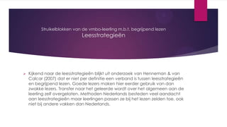 Struikelblokken van de vmbo-leerling m.b.t. begrijpend lezen

Leesstrategieën



Kijkend naar de leesstrategieën blijkt uit onderzoek van Henneman & van
Calcar (2007) dat er niet per definitie een verband is tussen leesstrategieën
en begrijpend lezen. Goede lezers maken hier eerder gebruik van dan
zwakke lezers. Transfer naar het geleerde wordt over het algemeen aan de
leerling zelf overgelaten. Methoden Nederlands besteden veel aandacht
aan leesstrategieën maar leerlingen passen ze bij het lezen zelden toe, ook
niet bij andere vakken dan Nederlands.

 