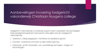 Aanbevelingen invoering taalgericht
vakonderwijs Christiaan Huygens college

Taalgericht vakonderwijs is onderwijs waarin naast vakdoelen de benodigde
taalvaardigheid expliciet is benoemd. Drie pijlers binnen taalgericht
vakonderwijs:


Taalsteun: uitleg begrippen, monitoren & feedback geven.



Context: voorkennis activeren & rijke taalomgeving.



Interactie: actief uitwisselen van voorstellingsvermogen, vragen en
bevindingen.

 