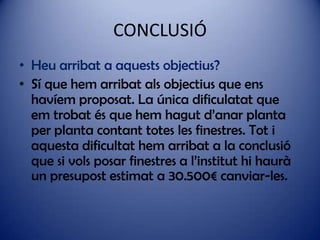 CONCLUSIÓ
• Heu arribat a aquests objectius?
• Sí que hem arribat als objectius que ens
havíem proposat. La única dificulatat que
em trobat és que hem hagut d’anar planta
per planta contant totes les finestres. Tot i
aquesta dificultat hem arribat a la conclusió
que si vols posar finestres a l’institut hi haurà
un presupost estimat a 30.500€ canviar-les.

 