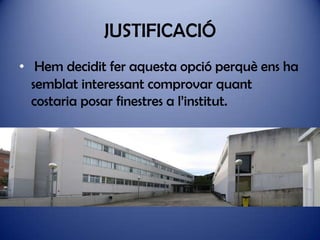 JUSTIFICACIÓ
• Hem decidit fer aquesta opció perquè ens ha
semblat interessant comprovar quant
costaria posar finestres a l’institut.

 