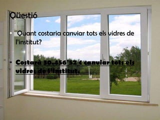 Qüestió
• Quant costaria canviar tots els vidres de
l’institut?
• Costarà 30.456’52 € canviar tots els
vidres de l’institut.

 
