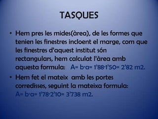 TASQUES
• Hem pres les mides(àrea), de les formes que
tenien les finestres incloent el marge, com que
les finestres d’aquest institut són
rectangulars, hem calculat l’àrea amb
aquesta formula: A= b·a= 1’88·1’50= 2’82 m2.
• Hem fet el mateix amb les portes
corredisses, seguint la mateixa formula:
A= b·a= 1’78·2’10= 3’738 m2.

 
