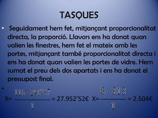 TASQUES
• Seguidament hem fet, mitjançant proporcionalitat
directa, la proporció. Llavors ens ha donat quan
valien les finestres, hem fet el mateix amb les
portes, mitjançant també proporcionalitat directa i
ens ha donat quan valien les portes de vidre. Hem
sumat el preu dels dos apartats i ens ha donat el
pressupost final.
•
X=
= 27.952’52€ X=
= 2.504€

 