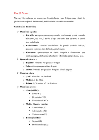 Cap. 12: Nuvens
Nuvens: é formada por um aglomerado de gotículas de vapor de água ou de cristais de
gelo e ficam suspensas na atmosfera pelas correntes de ventos ascendentes.
Classificação das nuvens:
 Quanto ao aspecto:
o Estratiforme: apresentam-se em camadas continuas de grande extensão
horizontal, são lisas, a base e o topo têm forma bem definida, ar calmo
sem turbulência.
o Cumuliforme: camadas descontinuas de grande extensão vertical,
possuem contornos bem definidos, ar turbulento.
o Cirriforme: apresentam-se de forma alongada e filamentosa, sem
sombra própria, são brancas e brilhantes e formadas por cristais de gelo.
 Quanto à estrutura:
o Liquidas: formadas por gotículas de água;
o Solidas: formadas por cristais de gelo;
o Mistas: formadas por gotículas de água e cristais de gelo.
 Quanto a altura:
o Altas: acima de 8 km de altura;
o Medias: de 2 a 8 km
o Baixas: de 30 metros a 2 km de altura.
 Quanto ao gênero:
o Altas (solidas):
 Cirrus (CI)
 Cirrustratus (CS)
 Cirrucumulos (CC)
o Medias (liquidas e mistas)
 Altostratus (AS)
 Altocumulos (AC)
 Nimbustratus (NS)
o Baixas (liquidas):
 Stratus (ST)
 Stratocumulos (SC)
 