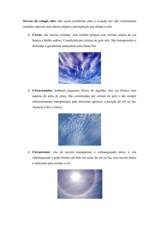 Nuvens do estagio alto: não causa problemas para a aviação por não constituírem
camadas espessas nem darem origem a precipitação que atinge o solo.
 Cirrus: são nuvens isoladas, sem sombra própria com textura sedosa de cor
branca e brilho sedoso. Constituída por cristais de gelo ralo. São transparentes e
delicadas e geralmente antecedem uma frente fria.
 Cirrucumulos: lembram pequenos flocos de algodão, tem cor branca, tem
aspecto de areia de praia. São constituídas por cristais de gelo e são sempre
suficientemente transparentes para deixarem aparecer a posição do sol ou lua.
Anuncia o frio e chuva.
 Cirrustratus: véu de nuvem transparente e esbranquiçado deixa o céu
esbranquiçado e pode formar um halo em torno do sol ou lua, esta nuvem nunca
e suficiente para ocultar o sol.
 