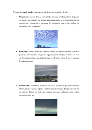Nuvens do estagio médio: essas nuvens interferem nas operações de vôo.
 Altocumulos: nuvens branco-acinzentadas possuem sombra própria, dispostas
em mantos ou camadas em grande quantidade, deixa o céu com uma forma
encarneirada. Denunciam a presença de turbulência nos níveis médios de
intensidade fraca a moderada.
 Altostratus: camada de nuvens cinzento-azulada, de aspecto uniforme, cobrindo
quase que inteiramente o céu, possui espessura suficiente para ocultar o sol ou a
lua. Possui precipitação que pode alcançar o solo como forma de chuva ou neve
de caráter continuo.
 Nimbustratus: camada de nuvem de cor cinza escuro com pouca luz em seu
interior, muitas vezes de aspecto sombrio em conseqüência de chuva e neve em
seu interior. Possui em toda sua extensão espessura suficiente para ocultar
completamente o sol.
 