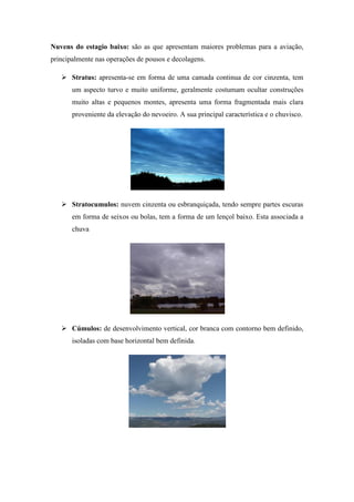 Nuvens do estagio baixo: são as que apresentam maiores problemas para a aviação,
principalmente nas operações de pousos e decolagens.
 Stratus: apresenta-se em forma de uma camada continua de cor cinzenta, tem
um aspecto turvo e muito uniforme, geralmente costumam ocultar construções
muito altas e pequenos montes, apresenta uma forma fragmentada mais clara
proveniente da elevação do nevoeiro. A sua principal característica e o chuvisco.
 Stratocumulos: nuvem cinzenta ou esbranquiçada, tendo sempre partes escuras
em forma de seixos ou bolas, tem a forma de um lençol baixo. Esta associada a
chuva
 Cúmulos: de desenvolvimento vertical, cor branca com contorno bem definido,
isoladas com base horizontal bem definida.
 