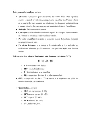 Processo para formação de nuvens:
 Advecçao: e provocado pelo movimento dos ventos frios sobre superfície
quentes ou quando o vento se desloca para uma superfície fria. Quando o fluxo
de ar superior for mais aquecido que o inferior o tipo de nuvem será estratiforme
e quando o inferior for mais aquecido que o superior o tipo será Cumuliforme.
 Radiação: formam-se nuvens stratus.
 Convecção: o resfriamento ocorre devido a perda de calor pelo levantamento do
ar. Formam-se nuvens de desenvolvimento vertical.
 Por efeito orográfico: o ar resfria-se ao subir a encosta da montanha formando
nuvens próximas ao topo
 Por efeito dinâmico: o ar quente e levantado pelo ar frio sofrendo um
resfriamento adiabático por levantamento, este processo ocorre nos sistemas
frontais.
Calculo para determinação da altura da base da nuvem convectiva (NCC):
H = 125 x (T – TD)
o H = altura da base em metros
o 125 = constante da formula
o T = temperatura do ar na superfície
o TD = temperatura do ponto de orvalho na superfície
 OBS: a temperatura decresce 1ºC/100 metros e a temperatura do ponto de
orvalho decresce 0,2ºC/100 metros.
 Quantidade de nuvens:
o SKC: céu claro, menos de 1/8;
o FEW: poucas nuvens, 1/8 a 2/8;
o SCT: esparso, 3/8 a 4/8;
o BKN: nublado, 5/8 a 7/8;
o OVC: encoberto, 8/8.
 