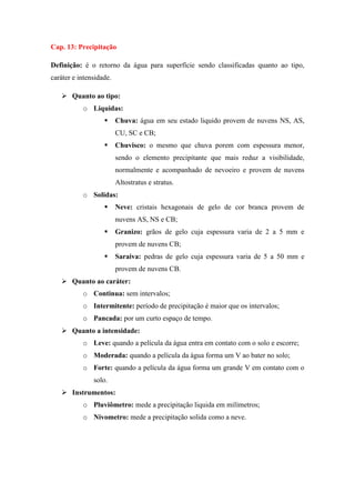 Cap. 13: Precipitação
Definição: é o retorno da água para superfície sendo classificadas quanto ao tipo,
caráter e intensidade.
 Quanto ao tipo:
o Liquidas:
 Chuva: água em seu estado liquido provem de nuvens NS, AS,
CU, SC e CB;
 Chuvisco: o mesmo que chuva porem com espessura menor,
sendo o elemento precipitante que mais reduz a visibilidade,
normalmente e acompanhado de nevoeiro e provem de nuvens
Altostratus e stratus.
o Solidas:
 Neve: cristais hexagonais de gelo de cor branca provem de
nuvens AS, NS e CB;
 Granizo: grãos de gelo cuja espessura varia de 2 a 5 mm e
provem de nuvens CB;
 Saraiva: pedras de gelo cuja espessura varia de 5 a 50 mm e
provem de nuvens CB.
 Quanto ao caráter:
o Continua: sem intervalos;
o Intermitente: período de precipitação é maior que os intervalos;
o Pancada: por um curto espaço de tempo.
 Quanto a intensidade:
o Leve: quando a película da água entra em contato com o solo e escorre;
o Moderada: quando a película da água forma um V ao bater no solo;
o Forte: quando a película da água forma um grande V em contato com o
solo.
 Instrumentos:
o Pluviômetro: mede a precipitação liquida em milímetros;
o Nivometro: mede a precipitação solida como a neve.
 