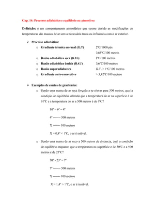 Cap. 14: Processo adiabático e equilíbrio na atmosfera
Definição: é um comportamento atmosférico que ocorre devido as modificações de
temperaturas das massas de ar sem a necessária troca ou influencia com o ar exterior.
 Processo adiabático:
o Gradiente térmico normal (G.T) 2ºC/1000 pés
0,65ºC/100 metros
o Razão adiabática seca (RAS) 1ºC/100 metros
o Razão adiabática úmida (RAU) 0,6ºC/100 metros
o Razão superadiabatica G.T. > 1ºC/100 metros
o Gradiente auto-convectivo > 3,42ºC/100 metros
 Exemplos de contas de gradientes:
o Sendo uma massa de ar seca forçada a se elevar para 500 metros, qual a
condição de equilíbrio sabendo que a temperatura do ar na superfície é de
10ºC e a temperatura do ar a 500 metros é de 6ºC?
10º – 6º = 4º
4º ------- 500 metros
X ------- 100 metros
X = 0,8º < 1ºC, o ar é estável.
o Sendo uma massa de ar seco a 500 metros de distancia, qual a condição
de equilíbrio enquanto que a temperatura na superfície e de 30ºC e a 500
metros é de 23ºC?
30º - 23º = 7º
7º ------- 500 metros
X ------- 100 metros
X = 1,4º > 1ºC, o ar é instável.
 