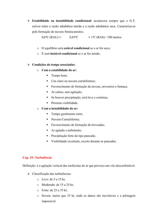  Estabilidade ou instabilidade condicional: acontecera sempre que o G.T.
estiver entre a razão adiabática úmida e a razão adiabática seca. Caracteriza-se
pela formação de nuvens Stratocumulos.
0,6ºC (RAU) < 0,85ºC < 1ºC (RAS) / 100 metros
o O equilíbrio será estável condicional se o ar for seco;
o É será instável condicional se o ar for úmido.
 Condições de tempo associadas:
o Com a estabilidade do ar:
 Tempo bom;
 Céu claro ou nuvens estratiformes;
 Favorecimento de formação de nevoas, nevoeiros e fumaça;
 Ar calmo, sem agitação;
 Se houver precipitação, será leve e continua;
 Péssima visibilidade.
o Com a instabilidade do ar:
 Tempo geralmente ruim;
 Nuvens Cumuliforme;
 Favorecimento de formação de trovoadas;
 Ar agitado e turbulento;
 Precipitação forte do tipo pancada;
 Visibilidade excelente, exceto durante as pancadas.
Cap. 15: Turbulência
Definição: é a agitação vertical das moléculas do ar que provoca um vôo desconfortável.
 Classificação das turbulências:
o Leve: de 5 a 15 kt;
o Moderada: de 15 a 25 kt;
o Forte: de 25 a 35 kt;
o Severa: maior que 35 kt, onde os danos são inevitáveis e a pilotagem
impossível.
 
