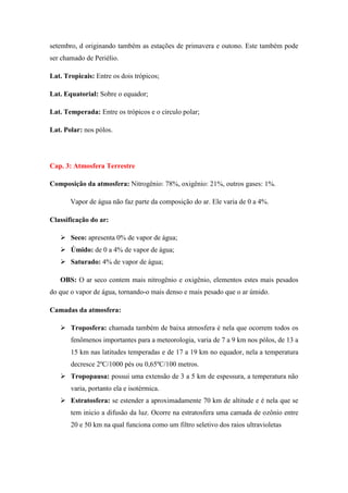 setembro, d originando também as estações de primavera e outono. Este também pode
ser chamado de Periélio.
Lat. Tropicais: Entre os dois trópicos;
Lat. Equatorial: Sobre o equador;
Lat. Temperada: Entre os trópicos e o circulo polar;
Lat. Polar: nos pólos.
Cap. 3: Atmosfera Terrestre
Composição da atmosfera: Nitrogênio: 78%, oxigênio: 21%, outros gases: 1%.
Vapor de água não faz parte da composição do ar. Ele varia de 0 a 4%.
Classificação do ar:
 Seco: apresenta 0% de vapor de água;
 Úmido: de 0 a 4% de vapor de água;
 Saturado: 4% de vapor de água;
OBS: O ar seco contem mais nitrogênio e oxigênio, elementos estes mais pesados
do que o vapor de água, tornando-o mais denso e mais pesado que o ar úmido.
Camadas da atmosfera:
 Troposfera: chamada também de baixa atmosfera é nela que ocorrem todos os
fenômenos importantes para a meteorologia, varia de 7 a 9 km nos pólos, de 13 a
15 km nas latitudes temperadas e de 17 a 19 km no equador, nela a temperatura
decresce 2ºC/1000 pés ou 0,65ºC/100 metros.
 Tropopausa: possui uma extensão de 3 a 5 km de espessura, a temperatura não
varia, portanto ela e isotérmica.
 Estratosfera: se estender a aproximadamente 70 km de altitude e é nela que se
tem inicio a difusão da luz. Ocorre na estratosfera uma camada de ozônio entre
20 e 50 km na qual funciona como um filtro seletivo dos raios ultravioletas
 