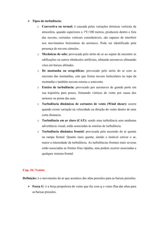  Tipos de turbulência:
o Convectiva ou termal: é causada pelas variações térmicas verticais da
atmosfera, quando superiores a 1ºC/100 metros, produzem dentro e fora
das nuvens, correntes verticais consideráveis, são capazes de interferir
nos movimentos horizontais da aeronave. Pode ser identificado pela
presença de nuvens cúmulos.
o Mecânicas de solo: provocada pelo atrito do ar ao soprar de encontro as
edificações ou outros obstáculos artificiais, afetando aeronaves efetuando
vôos em baixas altitudes.
o De montanha ou orográficas: provocado pelo atrito do ar com as
encostas das montanhas, este que forma nuvens lenticulares no topo da
montanha e também nuvens rotoras a sotavento.
o Esteira de turbulência: provocado por aeronaves de grande porte em
sua trajetória para pouso, formando vórtices de vento por causa dos
motores ou ponta das asas.
o Turbulência dinâmicas de cortantes de vento (Wind shear): ocorre
quando existe variação na velocidade ou direção do vento dentro de uma
curta distancia.
o Turbulência em ar claro (CAT): sendo uma turbulência sem nenhuma
advertência visual, estão associadas às esteiras de turbulência.
o Turbulência dinâmica frontal: provocada pela ascensão do ar quente
na rampa frontal. Quanto mais quente, úmido e instável estiver o ar,
maior a intensidade da turbulência. As turbulências frontais mais severas
estão associadas as frentes frias rápidas, mas podem ocorrer associadas a
qualquer sistema frontal.
Cap. 16: Ventos
Definição: é o movimento do ar que acontece das altas pressões para as baixas pressões.
 Força G: é a força propulsora do vento que faz com q o vento flua das altas para
as baixas pressões.
 
