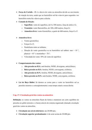  Força de Coriolis – F: é o desvio do vento na atmosfera devido ao movimento
de rotação da terra, sendo que no hemisfério sul há o desvio para esquerda e no
hemisfério norte há o desvio para a direita.
 Camada de fricção:
o Superfície: vento de superfície, de 0 a 100 metros, força de atrito e G;
o Transição: vento Barostrófico, de 100 a 600 metros, força G;
o Atmosfera livre: vento Geostrófico, a partir de 600 metros, força G e F.
 Atmosfera livre:
o Ventos geostrofico;
o Forças G e F;
o Paralelismo entre as isóbaras;
o Direção do vento geostrofico se no hemisfério sul subtrai: mar = 10 º,
planície = 45 º e montanhas = 70 º;
o Velocidade do vento: 50% do vento de superfície.
 Comportamento dos ventos:
o Alta pressão no H.S.: anti-horária, NOSE, divergente, anticiclônico;
o Baixa pressão no H.S.: horária, NESO, convergente, ciclônica;
o Alta pressão no H.N.: horária, NESO, divergente, anticiclônico;
o Baixa pressão no H.N.: anti-horária, NOSE, convergente, ciclônica.
 Lei de Buys Ballot: Se dermos as costas para o vento no hemisfério sul as
pressões menores e conseqüentemente o mau tempo estará a nossa direita.
Cap. 17: Circulação geral dos ventos na atmosfera
Definição: os ventos na atmosfera fluem de forma a manterem um certo equilíbrio de
pressões no globo terrestre e o fazem através do sistema organizado chamado circulação
geral dos ventos na atmosfera.
 Circulação nos níveis inferiores: ate 20.000 pés;
 Circulação superior predominante: é de oeste acima de 20.000 pés.
 