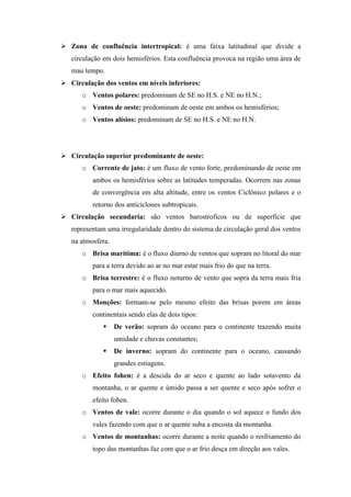  Zona de confluência intertropical: é uma faixa latitudinal que divide a
circulação em dois hemisférios. Esta confluência provoca na região uma área de
mau tempo.
 Circulação dos ventos em níveis inferiores:
o Ventos polares: predominam de SE no H.S. e NE no H.N.;
o Ventos de oeste: predominam de oeste em ambos os hemisférios;
o Ventos alísios: predominam de SE no H.S. e NE no H.N.
 Circulação superior predominante de oeste:
o Corrente de jato: é um fluxo de vento forte, predominando de oeste em
ambos os hemisférios sobre as latitudes temperadas. Ocorrem nas zonas
de convergência em alta altitude, entre os ventos Ciclônico polares e o
retorno dos anticiclones subtropicais.
 Circulação secundaria: são ventos barostroficos ou de superfície que
representam uma irregularidade dentro do sistema de circulação geral dos ventos
na atmosfera.
o Brisa marítima: é o fluxo diurno de ventos que sopram no litoral do mar
para a terra devido ao ar no mar estar mais frio do que na terra.
o Brisa terrestre: é o fluxo noturno de vento que sopra da terra mais fria
para o mar mais aquecido.
o Monções: formam-se pelo mesmo efeito das brisas porem em áreas
continentais sendo elas de dois tipos:
 De verão: sopram do oceano para o continente trazendo muita
umidade e chuvas constantes;
 De inverno: sopram do continente para o oceano, causando
grandes estiagens.
o Efeito fohen: é a descida do ar seco e quente ao lado sotavento da
montanha, o ar quente e úmido passa a ser quente e seco após sofrer o
efeito fohen.
o Ventos de vale: ocorre durante o dia quando o sol aquece o fundo dos
vales fazendo com que o ar quente suba a encosta da montanha.
o Ventos de montanhas: ocorre durante a noite quando o resfriamento do
topo das montanhas faz com que o ar frio desça em direção aos vales.
 