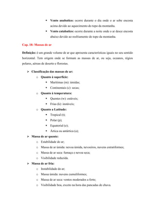  Vento anabatico: ocorre durante o dia onde o ar sobe encosta
acima devido ao aquecimento do topo da montanha.
 Vento catabatico: ocorre durante a noite onde o ar desce encosta
abaixo devido ao resfriamento do topo da montanha.
Cap. 18: Massas de ar
Definição: é um grande volume de ar que apresenta características iguais no seu sentido
horizontal. Tem origem onde se formam as massas de ar, ou seja, oceanos, régios
polares, aéreas de deserto e florestas.
 Classificação das massas de ar:
o Quanto à superfície:
 Marítimas (m): úmidas;
 Continentais (c): secas;
o Quanto à temperatura:
 Quentes (w): estáveis;
 Frias (k): instáveis;
o Quanto a Latitude:
 Tropical (t);
 Polar (p);
 Equatorial (e);
 Ártica ou antártica (a);
 Massa de ar quente:
o Estabilidade do ar;
o Massa de ar úmida: nevoa úmida, nevoeiros, nuvens estratiformes;
o Massa de ar seca: fumaça e nevoa seca;
o Visibilidade reduzida.
 Massa de ar fria:
o Instabilidade do ar;
o Massa úmida: nuvens cumuliformes;
o Massa de ar seca: ventos moderados a forte;
o Visibilidade boa, exceto na hora das pancadas de chuva.
 