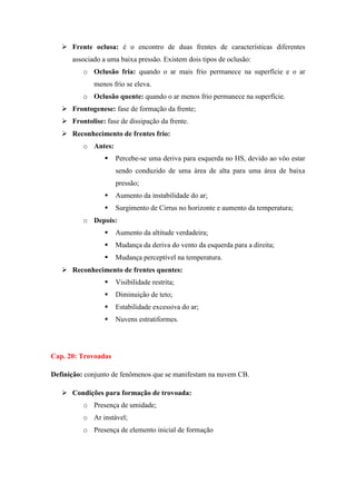  Frente oclusa: é o encontro de duas frentes de características diferentes
associado a uma baixa pressão. Existem dois tipos de oclusão:
o Oclusão fria: quando o ar mais frio permanece na superfície e o ar
menos frio se eleva.
o Oclusão quente: quando o ar menos frio permanece na superfície.
 Frontogenese: fase de formação da frente;
 Frontolise: fase de dissipação da frente.
 Reconhecimento de frentes frio:
o Antes:
 Percebe-se uma deriva para esquerda no HS, devido ao vôo estar
sendo conduzido de uma área de alta para uma área de baixa
pressão;
 Aumento da instabilidade do ar;
 Surgimento de Cirrus no horizonte e aumento da temperatura;
o Depois:
 Aumento da altitude verdadeira;
 Mudança da deriva do vento da esquerda para a direita;
 Mudança perceptível na temperatura.
 Reconhecimento de frentes quentes:
 Visibilidade restrita;
 Diminuição de teto;
 Estabilidade excessiva do ar;
 Nuvens estratiformes.
Cap. 20: Trovoadas
Definição: conjunto de fenômenos que se manifestam na nuvem CB.
 Condições para formação de trovoada:
o Presença de umidade;
o Ar instável;
o Presença de elemento inicial de formação
 