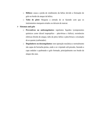 o Hélices: causa a perda de rendimento da hélice devido a formação de
gelo no bordo de ataque da hélice.
o Tubo de pitot: bloqueia a entrada do ar fazendo com que os
instrumentos marquem errados ou deixem de marcar.
 Sistemas anti gelo
o Preventivos ou anticongelantes: repelentes líquidos (componentes
químicos como álcool isopropilico – pára-brisas e hélice), resistências
elétricas (bordo de ataque, tubo de pitot, hélice e pára-brisa) e circulação
de ar quente (carburador).
o Degeladores ou descongelantes: tem operação mecânica e normalmente
são capas de borracha pretas, onde o ar e injetado sob pressão, fazendo a
capa ondular e quebrando o gelo formado, principalmente nos bordo de
ataque das asas.
Colaboração: Prof. Paulo Roberto M. Miranda
 
