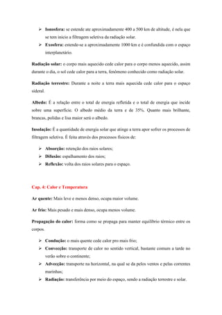  Ionosfera: se estende ate aproximadamente 400 a 500 km de altitude, é nela que
se tem inicio a filtragem seletiva da radiação solar.
 Exosfera: estende-se a aproximadamente 1000 km e é confundida com o espaço
interplanetário.
Radiação solar: o corpo mais aquecido cede calor para o corpo menos aquecido, assim
durante o dia, o sol cede calor para a terra, fenômeno conhecido como radiação solar.
Radiação terrestre: Durante a noite a terra mais aquecida cede calor para o espaço
sideral.
Albedo: É a relação entre o total de energia refletida e o total de energia que incide
sobre uma superfície. O albedo médio da terra e de 35%. Quanto mais brilhante,
brancas, polidas e lisa maior será o albedo.
Insolação: É a quantidade de energia solar que atinge a terra apor sofrer os processos de
filtragem seletiva. É feita através dos processos físicos de:
 Absorção: retenção dos raios solares;
 Difusão: espalhamento dos raios;
 Reflexão: volta dos raios solares para o espaço.
Cap. 4: Calor e Temperatura
Ar quente: Mais leve e menos denso, ocupa maior volume.
Ar frio: Mais pesado e mais denso, ocupa menos volume.
Propagação do calor: forma como se propaga para manter equilíbrio térmico entre os
corpos.
 Condução: o mais quente cede calor pro mais frio;
 Convecção: transporte de calor no sentido vertical, bastante comum a tarde no
verão sobre o continente;
 Advecção: transporte na horizontal, na qual se da pelos ventos e pelas correntes
marinhas;
 Radiação: transferência por meio do espaço, sendo a radiação terrestre e solar.
 