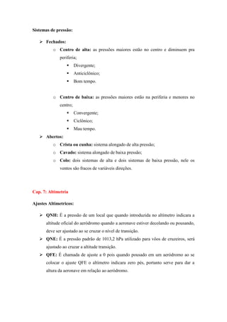 Sistemas de pressão:
 Fechados:
o Centro de alta: as pressões maiores estão no centro e diminuem pra
periferia;
 Divergente;
 Anticiclônico;
 Bom tempo.
o Centro de baixa: as pressões maiores estão na periferia e menores no
centro;
 Convergente;
 Ciclônico;
 Mau tempo.
 Abertos:
o Crista ou cunha: sistema alongado de alta pressão;
o Cavado: sistema alongado de baixa pressão;
o Colo: dois sistemas de alta e dois sistemas de baixa pressão, nele os
ventos são fracos de variáveis direções.
Cap. 7: Altimetria
Ajustes Altimetricos:
 QNH: É a pressão de um local que quando introduzida no altímetro indicara a
altitude oficial do aeródromo quando a aeronave estiver decolando ou pousando,
deve ser ajustado ao se cruzar o nível de transição.
 QNE: É a pressão padrão de 1013,2 hPa utilizado para vôos de cruzeiros, será
ajustado ao cruzar a altitude transição.
 QFE: É chamada de ajuste a 0 pois quando pousado em um aeródromo ao se
colocar o ajuste QFE o altímetro indicara zero pés, portanto serve para dar a
altura da aeronave em relação ao aeródromo.
 