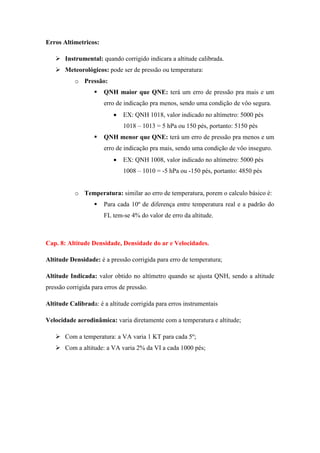 Erros Altimetricos:
 Instrumental: quando corrigido indicara a altitude calibrada.
 Meteorológicos: pode ser de pressão ou temperatura:
o Pressão:
 QNH maior que QNE: terá um erro de pressão pra mais e um
erro de indicação pra menos, sendo uma condição de vôo segura.
 EX: QNH 1018, valor indicado no altímetro: 5000 pés
1018 – 1013 = 5 hPa ou 150 pés, portanto: 5150 pés
 QNH menor que QNE: terá um erro de pressão pra menos e um
erro de indicação pra mais, sendo uma condição de vôo inseguro.
 EX: QNH 1008, valor indicado no altímetro: 5000 pés
1008 – 1010 = -5 hPa ou -150 pés, portanto: 4850 pés
o Temperatura: similar ao erro de temperatura, porem o calculo básico é:
 Para cada 10º de diferença entre temperatura real e a padrão do
FL tem-se 4% do valor de erro da altitude.
Cap. 8: Altitude Densidade, Densidade do ar e Velocidades.
Altitude Densidade: é a pressão corrigida para erro de temperatura;
Altitude Indicada: valor obtido no altímetro quando se ajusta QNH, sendo a altitude
pressão corrigida para erros de pressão.
Altitude Calibrada: é a altitude corrigida para erros instrumentais
Velocidade aerodinâmica: varia diretamente com a temperatura e altitude;
 Com a temperatura: a VA varia 1 KT para cada 5º;
 Com a altitude: a VA varia 2% da VI a cada 1000 pés;
 