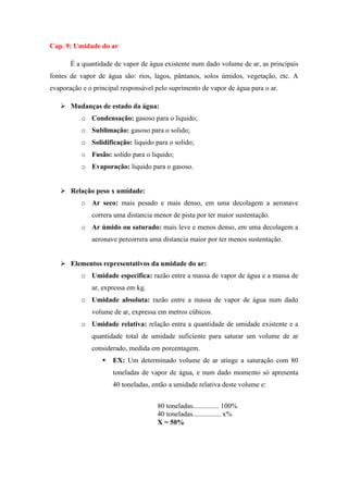 Cap. 9: Umidade do ar
É a quantidade de vapor de água existente num dado volume de ar, as principais
fontes de vapor de água são: rios, lagos, pântanos, solos úmidos, vegetação, etc. A
evaporação e o principal responsável pelo suprimento de vapor de água para o ar.
 Mudanças de estado da água:
o Condensação: gasoso para o liquido;
o Sublimação: gasoso para o solido;
o Solidificação: liquido para o solido;
o Fusão: solido para o liquido;
o Evaporação: liquido para o gasoso.
 Relação peso x umidade:
o Ar seco: mais pesado e mais denso, em uma decolagem a aeronave
correra uma distancia menor de pista por ter maior sustentação.
o Ar úmido ou saturado: mais leve e menos denso, em uma decolagem a
aeronave percorrera uma distancia maior por ter menos sustentação.
 Elementos representativos da umidade do ar:
o Umidade especifica: razão entre a massa de vapor de água e a massa de
ar, expressa em kg.
o Umidade absoluta: razão entre a massa de vapor de água num dado
volume de ar, expressa em metros cúbicos.
o Umidade relativa: relação entra a quantidade de umidade existente e a
quantidade total de umidade suficiente para saturar um volume de ar
considerado, medida em porcentagem.
 EX: Um determinado volume de ar atinge a saturação com 80
toneladas de vapor de água, e num dado momento só apresenta
40 toneladas, então a umidade relativa deste volume e:
80 toneladas............... 100%
40 toneladas................ x%
X = 50%
 