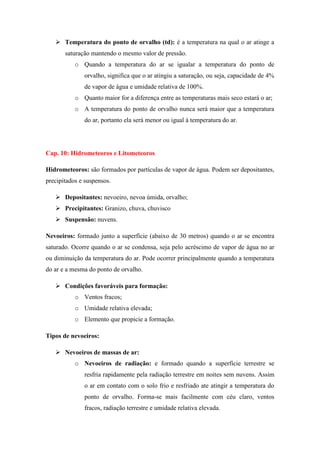  Temperatura do ponto de orvalho (td): é a temperatura na qual o ar atinge a
saturação mantendo o mesmo valor de pressão.
o Quando a temperatura do ar se igualar a temperatura do ponto de
orvalho, significa que o ar atingiu a saturação, ou seja, capacidade de 4%
de vapor de água e umidade relativa de 100%.
o Quanto maior for a diferença entre as temperaturas mais seco estará o ar;
o A temperatura do ponto de orvalho nunca será maior que a temperatura
do ar, portanto ela será menor ou igual à temperatura do ar.
Cap. 10: Hidrometeoros e Litometeoros
Hidrometeoros: são formados por partículas de vapor de água. Podem ser depositantes,
precipitados e suspensos.
 Depositantes: nevoeiro, nevoa úmida, orvalho;
 Precipitantes: Granizo, chuva, chuvisco
 Suspensão: nuvens.
Nevoeiros: formado junto a superfície (abaixo de 30 metros) quando o ar se encontra
saturado. Ocorre quando o ar se condensa, seja pelo acréscimo de vapor de água no ar
ou diminuição da temperatura do ar. Pode ocorrer principalmente quando a temperatura
do ar e a mesma do ponto de orvalho.
 Condições favoráveis para formação:
o Ventos fracos;
o Umidade relativa elevada;
o Elemento que propicie a formação.
Tipos de nevoeiros:
 Nevoeiros de massas de ar:
o Nevoeiros de radiação: e formado quando a superfície terrestre se
resfria rapidamente pela radiação terrestre em noites sem nuvens. Assim
o ar em contato com o solo frio e resfriado ate atingir a temperatura do
ponto de orvalho. Forma-se mais facilmente com céu claro, ventos
fracos, radiação terrestre e umidade relativa elevada.
 