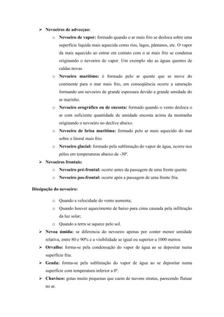  Nevoeiros de advecçao:
o Nevoeiro de vapor: formado quando o ar mais frio se desloca sobre uma
superfície liquida mais aquecida como rios, lagos, pântanos, etc. O vapor
da mais aquecido ao entrar em contato com o ar mais frio se condensa
originando o nevoeiro de vapor. Um exemplo são as águas quentes de
caldas novas.
o Nevoeiro marítimo: é formado pelo ar quente que se move do
continente para o mar mais frio, em conseqüência ocorre a saturação
formando um nevoeiro de grande espessura devido a grande umidade do
ar marinho.
o Nevoeiro orográfico ou de encosta: formado quando o vento desloca o
ar com suficiente quantidade de umidade encosta acima da montanha
originando o nevoeiro no declive abaixo.
o Nevoeiro de brisa marítima: formado pelo ar mais aquecido do mar
sobre o litoral mais frio.
o Nevoeiro glacial: formado pela sublimação do vapor de água, ocorre nos
pólos em temperaturas abaixo de -30º.
 Nevoeiros frontais:
o Nevoeiro pré-frontal: ocorre antes da passagem de uma frente quente.
o Nevoeiro pos-frontal: ocorre após a passagem de uma frente fria.
Dissipação do nevoeiro:
o Quando a velocidade do vento aumenta;
o Quando houver aquecimento de baixo para cima causada pela infiltração
da luz solar;
o Quando a terra se aquece pelo sol.
 Nevoa úmida: se diferencia do nevoeiro apenas por conter menor umidade
relativa, entre 80 e 90% e a visibilidade se igual ou superior a 1000 metros.
 Orvalho: forma-se pela condensação do vapor de água ao se depositar numa
superfície fria.
 Geada: forma-se pela sublimação do vapor de água ao se depositar numa
superfície com temperatura inferior a 0º.
 Chuvisco: gotas muito pequenas que caem de nuvens stratus, parecendo flutuar
no ar.
 