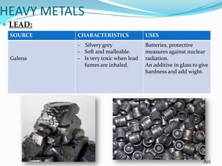 HEAVY METALS
 LEAD:
SOURCE

Galena

CHARACTERISTICS

USES

- Silvery grey
- Soft and malleable.
- Is very toxic when lead
fumes are inhaled.

Batteries, protective
measures against nuclear
radiation.
An additive in glass to give
hardness and add wight.

Ari

 