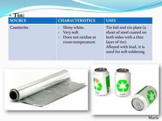 Tin:
SOURCE

CHARACTERISTICS

USES

Casstierite

- Shiny white.
- Very soft.
- Does not oxidise at
room temperature.

Tin foil and tin plate (a
sheet of steel coated on
both sides with a thin
layer of tin).
Alloyed with lead, it is
used for soft soldering

Maria

 
