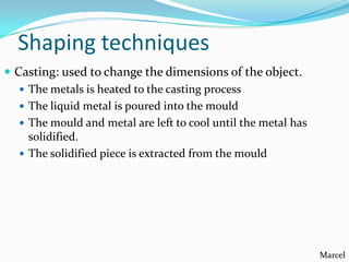 Shaping techniques
 Casting: used to change the dimensions of the object.
 The metals is heated to the casting process
 The liquid metal is poured into the mould
 The mould and metal are left to cool until the metal has
solidified.
 The solidified piece is extracted from the mould

Marcel

 