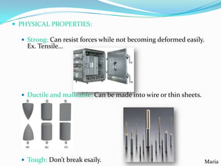  PHYSICAL PROPERTIES:
 Strong: Can resist forces while not becoming deformed easily.

Ex. Tensile…

 Ductile and malleable: Can be made into wire or thin sheets.

 Tough: Don’t break esaily.

Maria

 