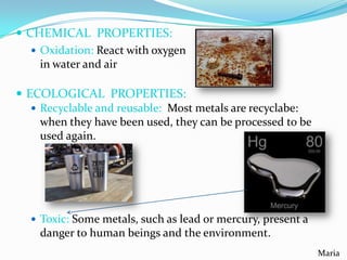 CHEMICAL PROPERTIES:
 Oxidation: React with oxygen
in water and air
 ECOLOGICAL PROPERTIES:
 Recyclable and reusable: Most metals are recyclabe:
when they have been used, they can be processed to be
used again.

 Toxic: Some metals, such as lead or mercury, present a

danger to human beings and the environment.
Maria

 
