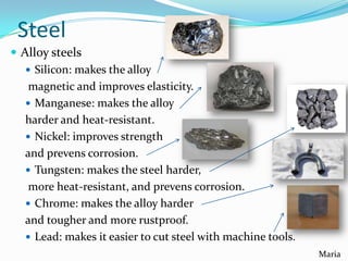 Steel
 Alloy steels
 Silicon: makes the alloy
magnetic and improves elasticity.
 Manganese: makes the alloy
harder and heat-resistant.
 Nickel: improves strength
and prevens corrosion.
 Tungsten: makes the steel harder,
more heat-resistant, and prevens corrosion.
 Chrome: makes the alloy harder
and tougher and more rustproof.
 Lead: makes it easier to cut steel with machine tools.
Maria

 